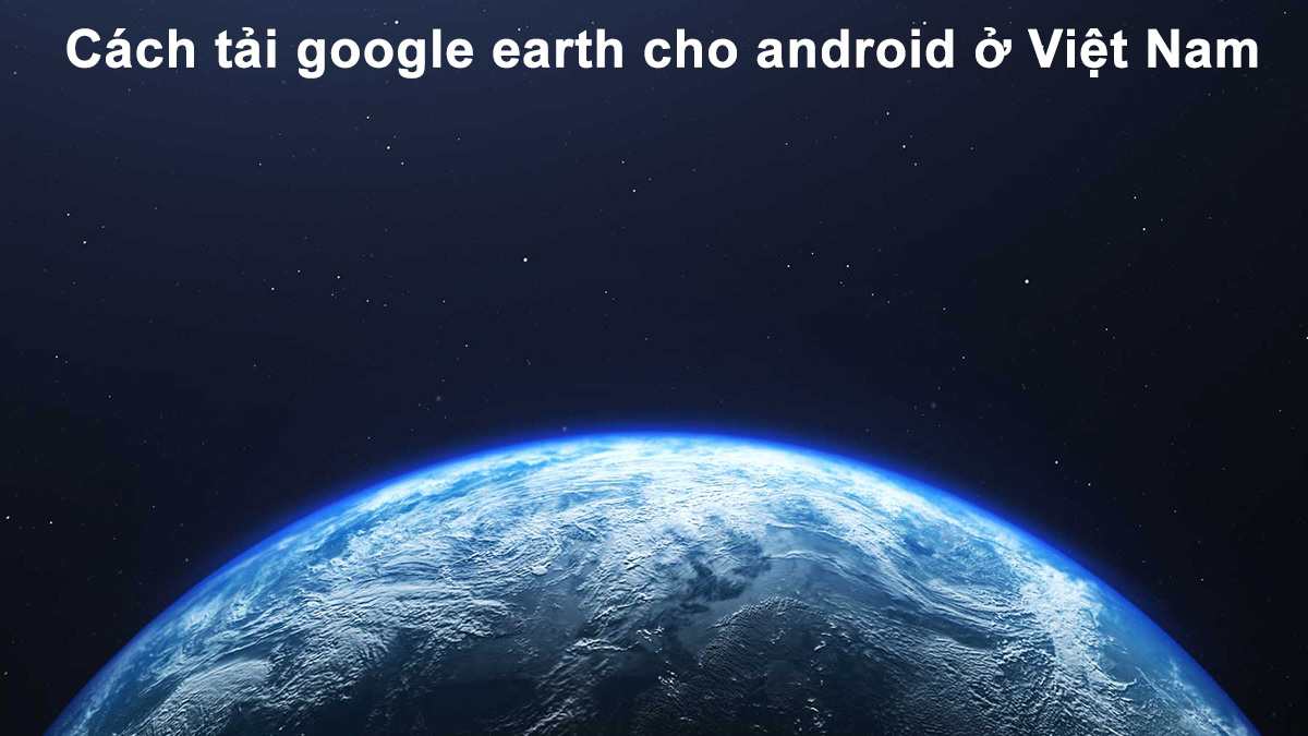 Cách tải google earth cho android ở Việt Nam 01